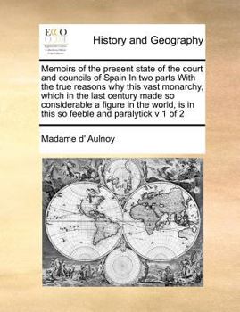 Memoirs of the present state of the court and councils of Spain In two parts With the true reasons why this vast monarchy, which in the last century ... is in this so feeble and paralytick v 1 of 2