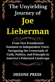 The Unyielding Journey of Joe Lieberman: From Vice Presidential Nominee to Independent Voice: Navigating the Crossroads of Faith, Politics, and Princi