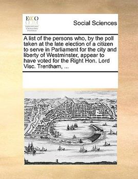 A list of the persons who, by the poll taken at the late election of a citizen to serve in Parliament for the city and liberty of Westminster, appear ... for the Right Hon. Lord Visc. Trentham, ...