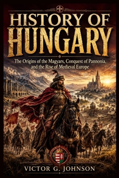 HISTORY OF HUNGARY: The Origins of the Magyars, Conquest of Pannonia, and the Rise of Medieval Europe