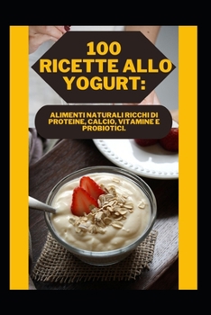 100 Ricette Allo Yogurt: Alimenti Naturali Ricchi Di Proteine, Calcio, Vitamine E Probiotici.