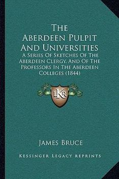 The Aberdeen Pulpit And Universities: A Series Of Sketches Of The Aberdeen Clergy, And Of The Professors In The Aberdeen Colleges