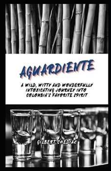 Aguardiente: A Wild, Witty and Wonderfully Intoxicating Journey Into Colombia's Favorite Spirit (A Beginner's Guide)