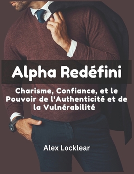 Alpha Redéfini Charisme, Confiance, et le Pouvoir de l'Authenticité et de la Vulnérabilité: Découvrez le Pouvoir Charismatique de la Vraie Masculinité (French Edition)