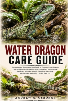 WATER DRAGON CARE GUIDE: The Complete Beginner’s Handbook to Chinese Water Dragon Care, Habitat Setup, Feeding, Diet, Humidity, Temperature, Handling, ... and Creating a Healthy Life for Your Pet