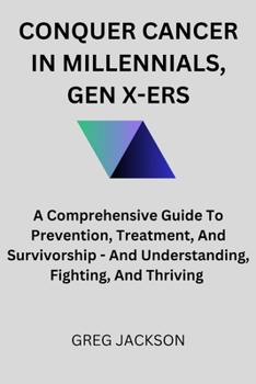 CONQUER CANCER IN MILLENNIALS, GEN X-ERS: A Comprehensive Guide To Prevention, Treatment, And Survivorship - And Understanding, Fighting, And Thriving