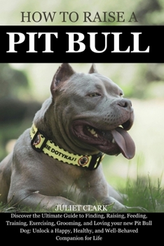 How to Raise a Pitbull: Discover the Ultimate Guide to Finding, Raising, Feeding, Training, Exercising, Grooming, and Loving your new Pit Bull Dog: Unlock a Happy, Healthy, and Well-Behaved Companion