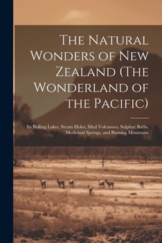 The Natural Wonders of New Zealand (The Wonderland of the Pacific): Its Boiling Lakes, Steam Holes, mud Volcanoes, Sulphur Baths, Medicinal Springs, and Burning Mountains