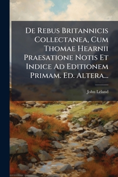 de Rebus Britannicis Collectanea, Cum Thomae Hearnii Praesatione Notis Et Indice Ad Editionem Primam. Ed. Altera...