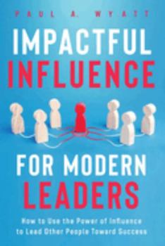 Impactful Influence for Modern Leaders: How to Use the Power of Influence to Lead Other People Toward Success