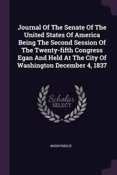 Journal of the Senate of the United States of America Being the Second Session of the Twenty-Fifth Congress Egan and Held at the City of Washington December 4, 1837