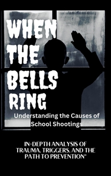 WHEN THE BELLS RING Understanding the Causes of School Shootings: IN-DEPTH ANALYSIS OF TRAUMA, TRIGGERS, AND THE PATH TO PREVENTION