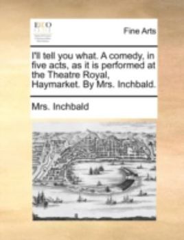 I'll tell you what. A comedy, in five acts, as it is performed at the Theatre Royal, Haymarket. By Mrs. Inchbald.