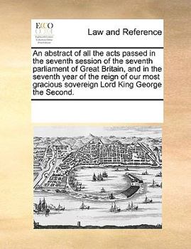 An abstract of all the acts passed in the seventh session of the seventh parliament of Great Britain, and in the seventh year of the reign of our most gracious sovereign Lord King George the Second.