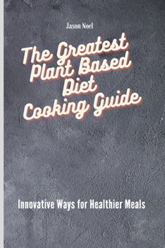 The Greatest Plant Based Diet Cooking Guide: Innovative Ways for Healthier Meals