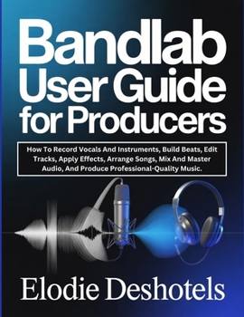 BANDLAB USER GUIDE FOR PRODUCERS: How To Record Vocals And Instruments, Build Beats, Edit Tracks, Apply Effects, Arrange Songs, Mix And Master Audio, And Produce Professional-Quality Music.