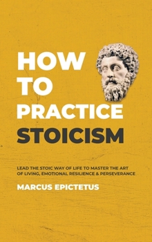 How to Practice Stoicism: Lead the Stoic way of Life to Master the Art of Living, Emotional Resilience & Perseverance - Make your everyday Modern life Calm, Confident & Positive