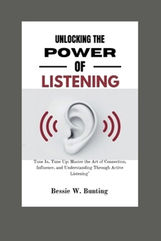 Unlocking the Power of Listening:: Tune In, Tune Up: Master the Art of Connection, Influence, and Understanding Through Active Listening"
