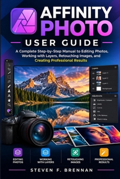 AFFINITY PHOTO USER GUIDE: A Complete Step-by-Step Manual to Editing Photos, Working with Layers, Retouching Images, and Creating Professional Results
