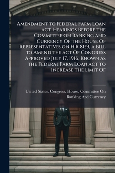 Amendment to Federal farm loan act. Hearings before the Committee on banking and currency of the House of representatives on H.R.8159, a bill to amend ... farm loan act to increase the limit of