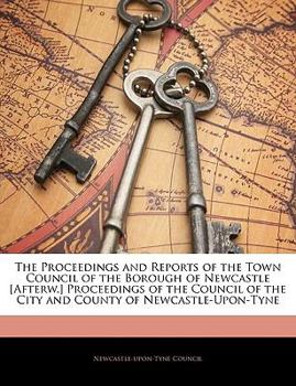 The Proceedings and Reports of the Town Council of the Borough of Newcastle [Afterw.] Proceedings of the Council of the City and County of Newcastle-Upon-Tyne