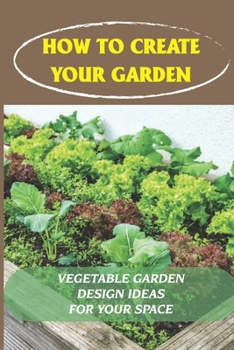Paperback How To Create Your Garden: Vegetable Garden Design Ideas For Your Space: Vegetable Garden Design Ideas Book