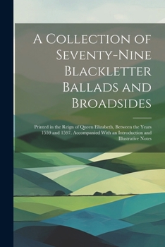 A Collection of Seventy-Nine Blackletter Ballads and Broadsides: Printed in the Reign of Queen Elizabeth, Between the Years 1559 and 1597. Accompanied With an Introduction and Illustrative Notes