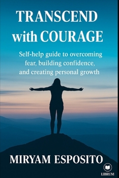 TRANSCEND WITH COURAGE: SELF-HELP GUIDE TO OVERCOMING FEAR, BUILDING CONFIDENCE, AND CREATING PERSONAL GROTH