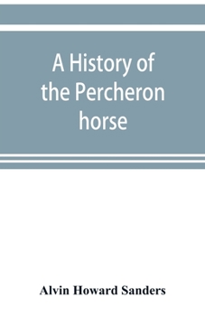 A History of the Percheron Horse: Including Hitherto Unpublished Data Concerning the Origin and Development of the Modern Type of Heavy Draft, Drawn ... Archives of the French Government, Toge