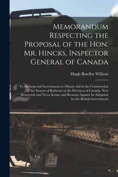 Memorandum Respecting the Proposal of the Hon. Mr. Hincks, Inspector General of Canada [microform]: to the Imperial Government to Obtain Aid in the ... Canada, New Brunswick and Nova Scotia, And...