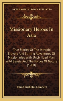 Missionary Heroes In Asia: True Stories Of The Intrepid Bravery And Stirring Adventures Of Missionaries With Uncivilized Man, Wild Beasts And The Forces Of Nature