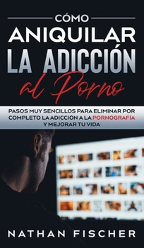 C�mo Aniquilar la Adicci�n al Porno: Pasos muy Sencillos para Eliminar por Completo la Adicci�n a la Pornograf�a y Mejorar tu Vida