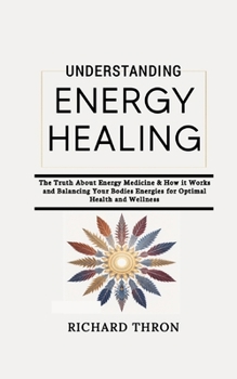 Understanding Energy Healing: The Truth About Energy Medicine & How it Works and Balancing Your Bodies Energies for Optimal Health and Wellness