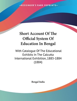 Short Account Of The Official System Of Education In Bengal: With Catalogue Of The Educational Exhibits In The Calcutta International Exhibition, 1883-1884