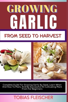 GROWING GARLIC FROM SEED TO HARVEST: Complete Guide For Growing Garlic By Seed, Learn When And How To Plant, And Be Successful At Cultivating Plant From For Beginners