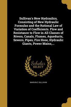 Sullivan's New Hydraulics, Consisting of New Hydraulic Formulas and the Rational Law of Variation of Coefficients: Flow and Resistance to Flow in All Classes of Rivers, Canals, Flumes, Aqueducts, Sewe