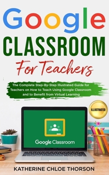 Paperback Google Classroom for Teachers: The Complete Step-By-Step Illustrated Guide for Teachers on How to Teach Using Google Classroom and to Benefit from Vi Book