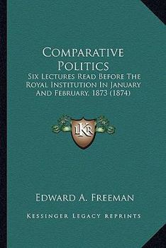 Comparative Politics: Six Lectures Read Before The Royal Institution In January And February, 1873