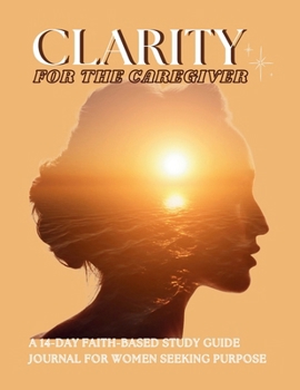 Clarity For The Caregiver: A 14-Day Faith-Based Study Guide Journal for Women Seeking Purpose