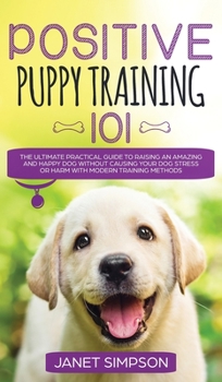 Positive Puppy Training 101 The Ultimate Practical Guide to Raising an Amazing and Happy Dog Without Causing Your Dog Stress or Harm With Modern ... and Happy Dog Without Causing Your Dog St