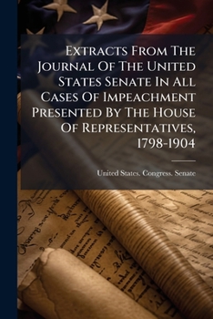 Extracts From The Journal Of The United States Senate In All Cases Of Impeachment Presented By The House Of Representatives, 1798-1904