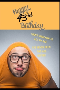 Happy 43rd Birthday. I Don't Know How To Act My Age, I Have Never Been This Age Before: Novelty Cheeky 43 year old Birthday Greeting Card & Gift In ... Blank Lined Jotter Theme Silly Middle Age Man