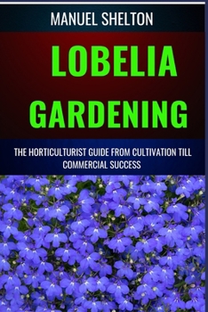 LOBELIA GARDENING HORTICULTURISTS GUIDE FROM CULTIVATION TILL COMMMERCIAL SUCCESS: The Comprehensive Handbook for Cultivation, Maintenance, Expert Tips for Blooming Success from Seed to Market