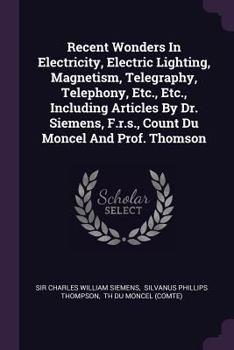 Recent Wonders in Electricity, Electric Lighting, Magnetism, Telegraphy, Telephony, Etc., Etc., Including Articles by Dr. Siemens, F.R.S., Count Du Moncel and Prof. Thomson