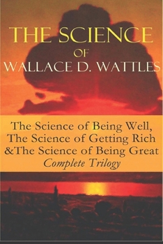 Wallace D. Wattles - Complete Trilogy: The Science of Getting Rich / The Science of Being Well / The Science of Being Great