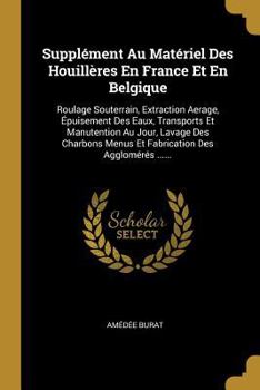 Suppl�ment Au Mat�riel Des Houill�res En France Et En Belgique: Roulage Souterrain, Extraction Aerage, �puisement Des Eaux, Transports Et Manutention Au Jour, Lavage Des Charbons Menus Et Fabrication 