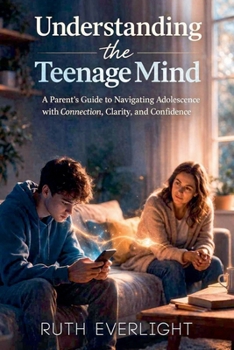 Understanding the Teenage Mind: A Parent's Guide to Navigating Adolescence with Connection, Clarity, and Confidence