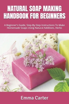 NATURAL SOAP MAKING HANDBOOK FOR BEGINNERS: A Beginner's Guide, Step-By-Step Instructions To Make Homemade Soaps Using Natural Additives, Herbs
