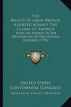 Paperback The Rights Of Great Britain Asserted Against The Claims Of America: Being An Answer To The Declaration Of The General Congress (1776) Book