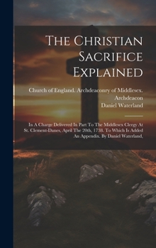Hardcover The Christian Sacrifice Explained: In A Charge Delivered In Part To The Middlesex Clergy At St. Clement-danes, April The 20th, 1738. To Which Is Added Book